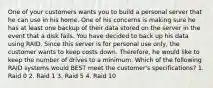 One of your customers wants you to build a personal server that he can use in his home. One of his concerns is making sure he has at least one backup of their data stored on the server in the event that a disk fails. You have decided to back up his data using RAID. Since this server is for personal use only, the customer wants to keep costs down. Therefore, he would like to keep the number of drives to a minimum. Which of the following RAID systems would BEST meet the customer's specifications? 1. Raid 0 2. Raid 1 3. Raid 5 4. Raid 10