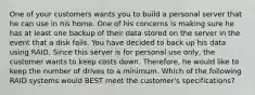 One of your customers wants you to build a personal server that he can use in his home. One of his concerns is making sure he has at least one backup of their data stored on the server in the event that a disk fails. You have decided to back up his data using RAID. Since this server is for personal use only, the customer wants to keep costs down. Therefore, he would like to keep the number of drives to a minimum. Which of the following RAID systems would BEST meet the customer's specifications?