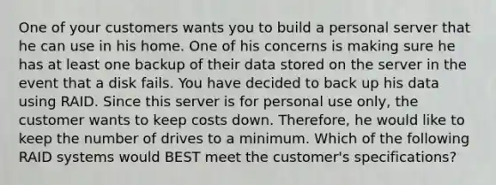 One of your customers wants you to build a personal server that he can use in his home. One of his concerns is making sure he has at least one backup of their data stored on the server in the event that a disk fails. You have decided to back up his data using RAID. Since this server is for personal use only, the customer wants to keep costs down. Therefore, he would like to keep the number of drives to a minimum. Which of the following RAID systems would BEST meet the customer's specifications?