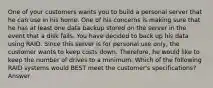 One of your customers wants you to build a personal server that he can use in his home. One of his concerns is making sure that he has at least one data backup stored on the server in the event that a disk fails. You have decided to back up his data using RAID. Since this server is for personal use only, the customer wants to keep costs down. Therefore, he would like to keep the number of drives to a minimum. Which of the following RAID systems would BEST meet the customer's specifications? Answer