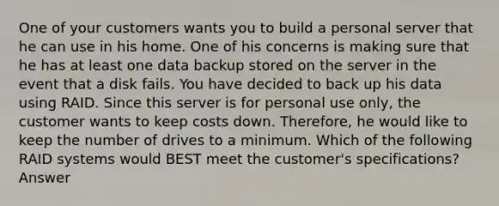 One of your customers wants you to build a personal server that he can use in his home. One of his concerns is making sure that he has at least one data backup stored on the server in the event that a disk fails. You have decided to back up his data using RAID. Since this server is for personal use only, the customer wants to keep costs down. Therefore, he would like to keep the number of drives to a minimum. Which of the following RAID systems would BEST meet the customer's specifications? Answer