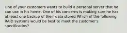 One of your customers wants to build a personal server that he can use in his home. One of his concerns is making sure he has at least one backup of their data stored Which of the following RAID systems would be best to meet the customer's specificatins?