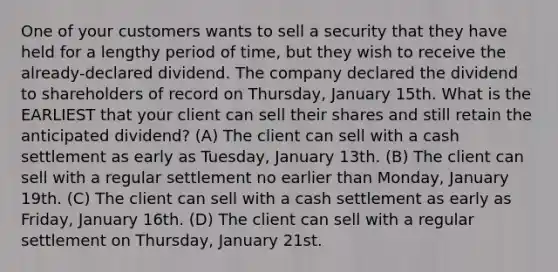 One of your customers wants to sell a security that they have held for a lengthy period of time, but they wish to receive the already-declared dividend. The company declared the dividend to shareholders of record on Thursday, January 15th. What is the EARLIEST that your client can sell their shares and still retain the anticipated dividend? (A) The client can sell with a cash settlement as early as Tuesday, January 13th. (B) The client can sell with a regular settlement no earlier than Monday, January 19th. (C) The client can sell with a cash settlement as early as Friday, January 16th. (D) The client can sell with a regular settlement on Thursday, January 21st.