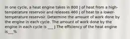 In one cycle, a heat engine takes in 800 J of heat from a high-temperature reservoir and releases 460 J of heat to a lower-temperature reservoir. Determine the amount of work done by the engine in each cycle. The amount of work done by the engine in each cycle is ___ J The efficiency of the heat engine is___%