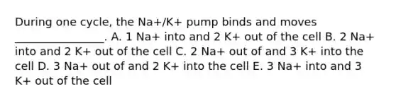 During one cycle, the Na+/K+ pump binds and moves ________________. A. 1 Na+ into and 2 K+ out of the cell B. 2 Na+ into and 2 K+ out of the cell C. 2 Na+ out of and 3 K+ into the cell D. 3 Na+ out of and 2 K+ into the cell E. 3 Na+ into and 3 K+ out of the cell