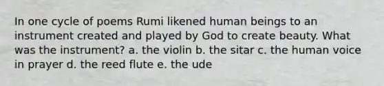 In one cycle of poems Rumi likened human beings to an instrument created and played by God to create beauty. What was the instrument? a. the violin b. the sitar c. the human voice in prayer d. the reed flute e. the ude