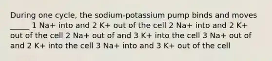 During one cycle, the sodium-potassium pump binds and moves _____ 1 Na+ into and 2 K+ out of the cell 2 Na+ into and 2 K+ out of the cell 2 Na+ out of and 3 K+ into the cell 3 Na+ out of and 2 K+ into the cell 3 Na+ into and 3 K+ out of the cell