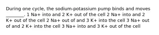 During one cycle, the sodium-potassium pump binds and moves ________. 1 Na+ into and 2 K+ out of the cell 2 Na+ into and 2 K+ out of the cell 2 Na+ out of and 3 K+ into the cell 3 Na+ out of and 2 K+ into the cell 3 Na+ into and 3 K+ out of the cell