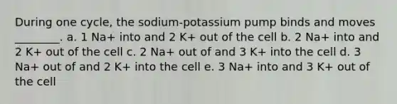 During one cycle, the sodium-potassium pump binds and moves ________. a. 1 Na+ into and 2 K+ out of the cell b. 2 Na+ into and 2 K+ out of the cell c. 2 Na+ out of and 3 K+ into the cell d. 3 Na+ out of and 2 K+ into the cell e. 3 Na+ into and 3 K+ out of the cell