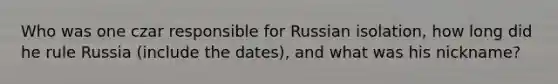 Who was one czar responsible for Russian isolation, how long did he rule Russia (include the dates), and what was his nickname?