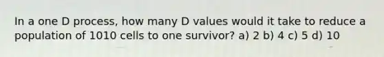 In a one D process, how many D values would it take to reduce a population of 1010 cells to one survivor? a) 2 b) 4 c) 5 d) 10