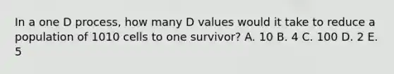 In a one D process, how many D values would it take to reduce a population of 1010 cells to one survivor? A. 10 B. 4 C. 100 D. 2 E. 5