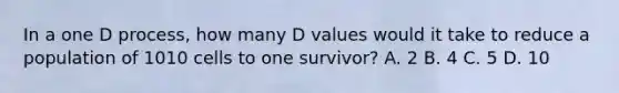 In a one D process, how many D values would it take to reduce a population of 1010 cells to one survivor? A. 2 B. 4 C. 5 D. 10