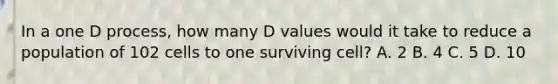 In a one D process, how many D values would it take to reduce a population of 102 cells to one surviving cell? A. 2 B. 4 C. 5 D. 10