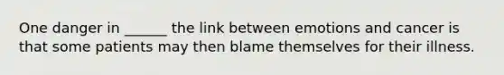 One danger in ______ the link between emotions and cancer is that some patients may then blame themselves for their illness.