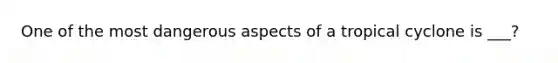 One of the most dangerous aspects of a tropical cyclone is ___?