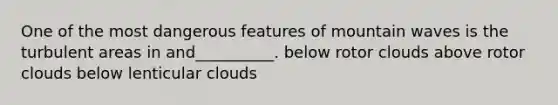 One of the most dangerous features of mountain waves is the turbulent areas in and__________. below rotor clouds above rotor clouds below lenticular clouds