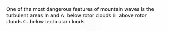 One of the most dangerous features of mountain waves is the turbulent areas in and A- below rotor clouds B- above rotor clouds C- below lenticular clouds