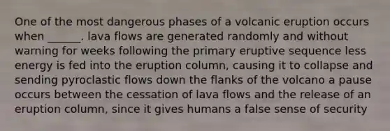 One of the most dangerous phases of a volcanic eruption occurs when ______. lava flows are generated randomly and without warning for weeks following the primary eruptive sequence less energy is fed into the eruption column, causing it to collapse and sending pyroclastic flows down the flanks of the volcano a pause occurs between the cessation of lava flows and the release of an eruption column, since it gives humans a false sense of security