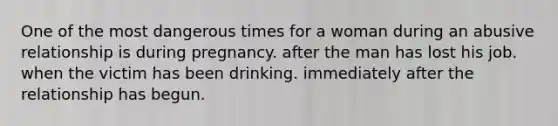 One of the most dangerous times for a woman during an abusive relationship is during pregnancy. after the man has lost his job. when the victim has been drinking. immediately after the relationship has begun.