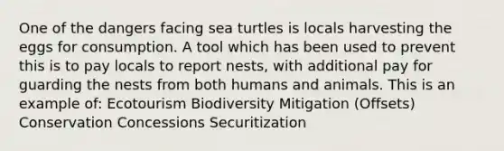 One of the dangers facing sea turtles is locals harvesting the eggs for consumption. A tool which has been used to prevent this is to pay locals to report nests, with additional pay for guarding the nests from both humans and animals. This is an example of: Ecotourism Biodiversity Mitigation (Offsets) Conservation Concessions Securitization