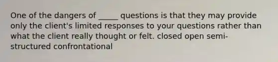 One of the dangers of _____ questions is that they may provide only the client's limited responses to your questions rather than what the client really thought or felt. closed open semi-structured confrontational