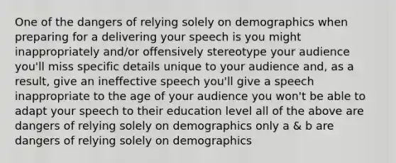 One of the dangers of relying solely on demographics when preparing for a delivering your speech is you might inappropriately and/or offensively stereotype your audience you'll miss specific details unique to your audience and, as a result, give an ineffective speech you'll give a speech inappropriate to the age of your audience you won't be able to adapt your speech to their education level all of the above are dangers of relying solely on demographics only a & b are dangers of relying solely on demographics