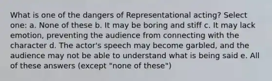 What is one of the dangers of Representational acting? Select one: a. None of these b. It may be boring and stiff c. It may lack emotion, preventing the audience from connecting with the character d. The actor's speech may become garbled, and the audience may not be able to understand what is being said e. All of these answers (except "none of these")