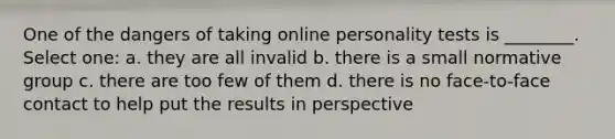 One of the dangers of taking online personality tests is ________. Select one: a. they are all invalid b. there is a small normative group c. there are too few of them d. there is no face-to-face contact to help put the results in perspective