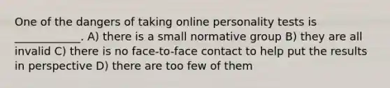 One of the dangers of taking online personality tests is ____________. A) there is a small normative group B) they are all invalid C) there is no face-to-face contact to help put the results in perspective D) there are too few of them