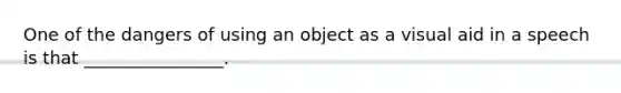 One of the dangers of using an object as a visual aid in a speech is that ________________.