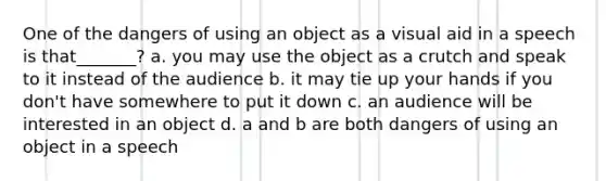 One of the dangers of using an object as a visual aid in a speech is that_______? a. you may use the object as a crutch and speak to it instead of the audience b. it may tie up your hands if you don't have somewhere to put it down c. an audience will be interested in an object d. a and b are both dangers of using an object in a speech