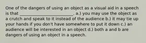 One of the dangers of using an object as a visual aid in a speech is that __________________________. a.) you may use the object as a crutch and speak to it instead of the audience b.) it may tie up your hands if you don't have somewhere to put it down c.) an audience will be interested in an object d.) both a and b are dangers of using an object in a speech.