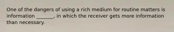 One of the dangers of using a rich medium for routine matters is information _______, in which the receiver gets more information than necessary.