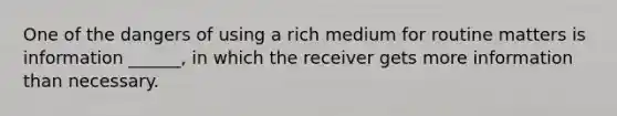 One of the dangers of using a rich medium for routine matters is information ______, in which the receiver gets more information than necessary.