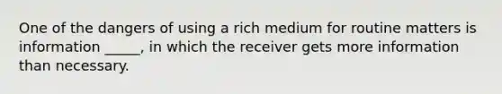 One of the dangers of using a rich medium for routine matters is information _____, in which the receiver gets more information than necessary.