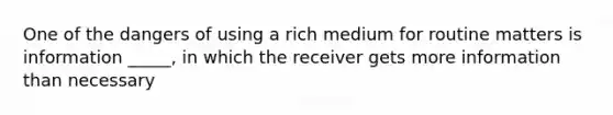 One of the dangers of using a rich medium for routine matters is information _____, in which the receiver gets more information than necessary