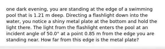 one dark evening, you are standing at the edge of a swimming pool that is 1.21 m deep. Directing a flashlight down into the water, you notice a shiny metal plate at the bottom and hold the light there. The light from the flashlight enters the pool at an incident angle of 50.0° at a point 0.85 m from the edge you are standing near. How far from this edge is the metal plate?