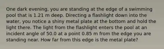 One dark evening, you are standing at the edge of a swimming pool that is 1.21 m deep. Directing a flashlight down into the water, you notice a shiny metal plate at the bottom and hold the light there. The light from the flashlight enters the pool at an incident angle of 50.0 at a point 0.85 m from the edge you are standing near. How far from this edge is the metal plate?