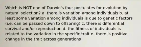 Which is NOT one of Darwin's four postulates for evolution by natural selection? a. there is variation among individuals b. at least some variation among individuals is due to genetic factors (i.e. can be passed down to offspring) c. there is differential survival and/or reproduction d. the fitness of individuals is related to the variation in the specific trait e. there is positive change in the trait across generations