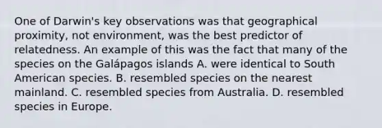 One of Darwin's key observations was that geographical proximity, not environment, was the best predictor of relatedness. An example of this was the fact that many of the species on the Galápagos islands A. were identical to South American species. B. resembled species on the nearest mainland. C. resembled species from Australia. D. resembled species in Europe.