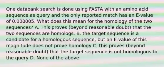 One databank search is done using FASTA with an amino acid sequence as query and the only reported match has an E-value of 0.000005. What does this mean for the homology of the two sequences? A. This proves (beyond reasonable doubt) that the two sequences are homologs. B. the target sequence is a candidate for a homologous sequence, but an E-value of this magnitude does not prove homology C. this proves (beyond reasonable doubt) that the target sequence is not homologous to the query D. None of the above