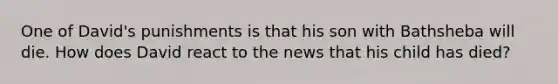 One of David's punishments is that his son with Bathsheba will die. How does David react to the news that his child has died?