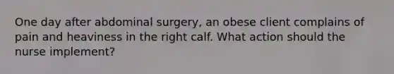 One day after abdominal surgery, an obese client complains of pain and heaviness in the right calf. What action should the nurse implement?