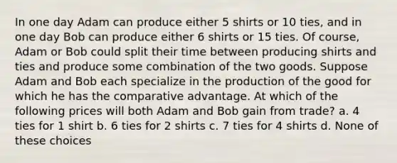 In one day Adam can produce either 5 shirts or 10 ties, and in one day Bob can produce either 6 shirts or 15 ties. Of course, Adam or Bob could split their time between producing shirts and ties and produce some combination of the two goods. Suppose Adam and Bob each specialize in the production of the good for which he has the comparative advantage. At which of the following prices will both Adam and Bob gain from trade? a. 4 ties for 1 shirt b. 6 ties for 2 shirts c. 7 ties for 4 shirts d. None of these choices