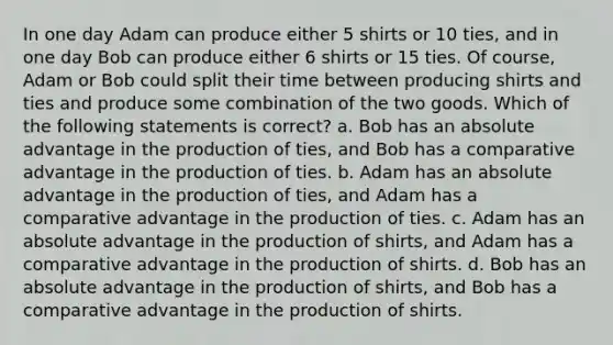 In one day Adam can produce either 5 shirts or 10 ties, and in one day Bob can produce either 6 shirts or 15 ties. Of course, Adam or Bob could split their time between producing shirts and ties and produce some combination of the two goods. Which of the following statements is correct? a. Bob has an absolute advantage in the production of ties, and Bob has a comparative advantage in the production of ties. b. Adam has an absolute advantage in the production of ties, and Adam has a comparative advantage in the production of ties. c. Adam has an absolute advantage in the production of shirts, and Adam has a comparative advantage in the production of shirts. d. Bob has an absolute advantage in the production of shirts, and Bob has a comparative advantage in the production of shirts.