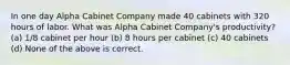 In one day Alpha Cabinet Company made 40 cabinets with 320 hours of labor. What was Alpha Cabinet Company's productivity? (a) 1/8 cabinet per hour (b) 8 hours per cabinet (c) 40 cabinets (d) None of the above is correct.