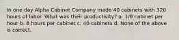 In one day Alpha Cabinet Company made 40 cabinets with 320 hours of labor. What was their productivity? a. 1/8 cabinet per hour b. 8 hours per cabinet c. 40 cabinets d. None of the above is correct.