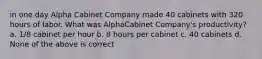 in one day Alpha Cabinet Company made 40 cabinets with 320 hours of labor. What was AlphaCabinet Company's productivity? a. 1/8 cabinet per hour b. 8 hours per cabinet c. 40 cabinets d. None of the above is correct