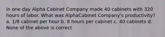 in one day Alpha Cabinet Company made 40 cabinets with 320 hours of labor. What was AlphaCabinet Company's productivity? a. 1/8 cabinet per hour b. 8 hours per cabinet c. 40 cabinets d. None of the above is correct